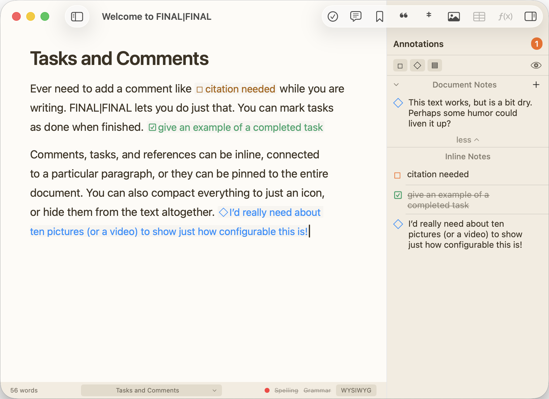 Tasks and Comments: Ever need to add a comment like "citation needed" while you are writing. FINAL|FINAL lets you do just that. You can mark tasks as done when finished. Comments, tasks, and references can be inline, connected to a particular paragraph, or they can be pinned to the entire document. You can also compact everything to just an icon, or hide them from the text altogether.
