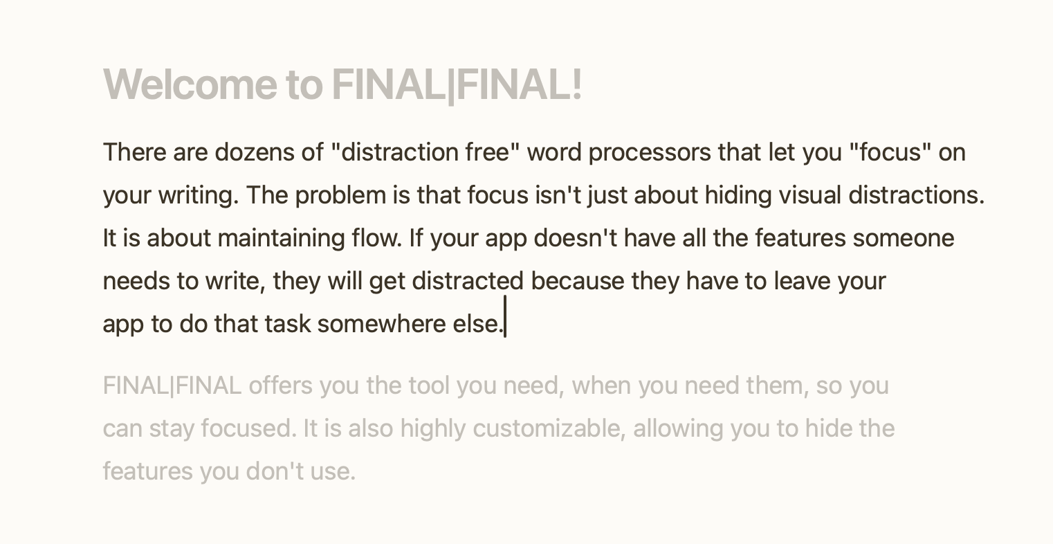 Welcome to FINAL|FINAL! There are dozens of "distraction free" word processors that let you "focus" on your writing. The problem is that focus isn't just about hiding visual distractions. It is about maintaining flow. If your app doesn't have all the features someone needs to write, they will get distracted because they have to leave your app to do that task somewhere else. FINAL|FINAL offers you the tool you need, when you need them, so you can stay focused. It is also highly customizable, allowing you to hide the features you don't use.